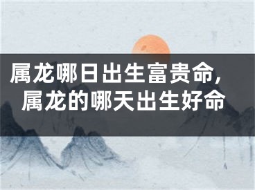 属龙哪日出生富贵命,属龙的哪天出生好命