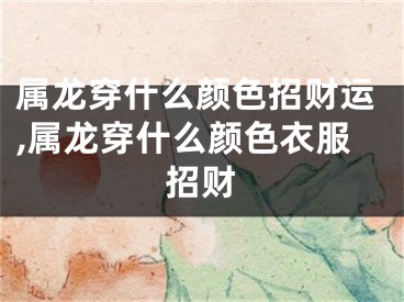 属龙穿什么颜色招财运,属龙穿什么颜色衣服招财