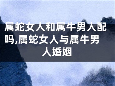 属蛇女人和属牛男人配吗,属蛇女人与属牛男人婚姻