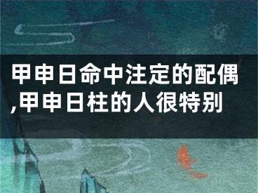 甲申日命中注定的配偶,甲申日柱的人很特别