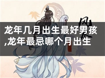 龙年几月出生最好男孩,龙年最忌哪个月出生