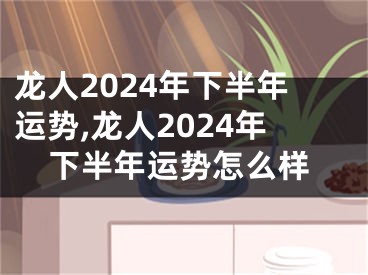 龙人2024年下半年运势,龙人2024年下半年运势怎么样