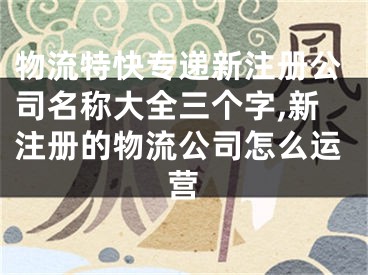 物流特快专递新注册公司名称大全三个字,新注册的物流公司怎么运营