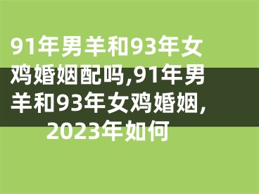 91年男羊和93年女鸡婚姻配吗,91年男羊和93年女鸡婚姻,2023年如何