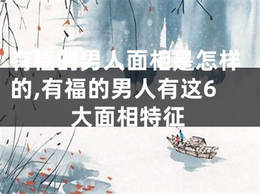 有福的男人面相是怎样的,有福的男人有这6大面相特征