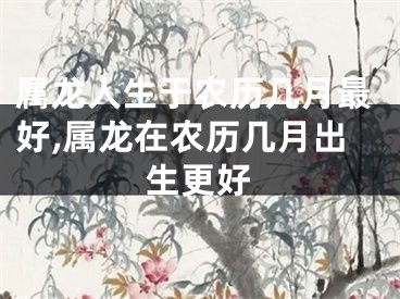 属龙人生于农历几月最好,属龙在农历几月出生更好