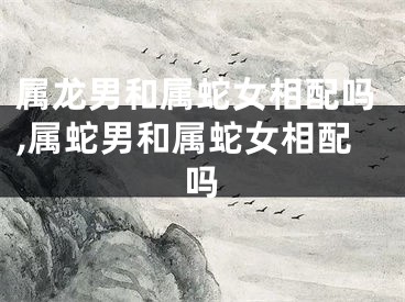 属龙男和属蛇女相配吗,属蛇男和属蛇女相配吗