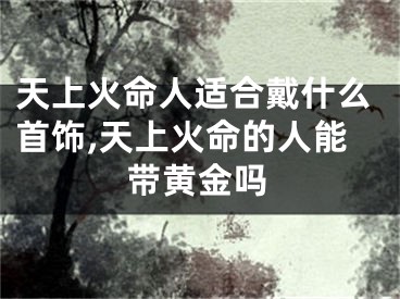 天上火命人适合戴什么首饰,天上火命的人能带黄金吗