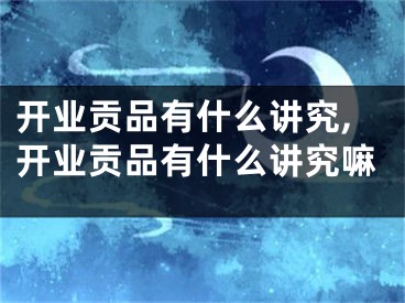 开业贡品有什么讲究,开业贡品有什么讲究嘛