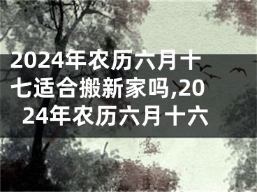 2024年农历六月十七适合搬新家吗,2024年农历六月十六