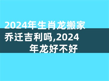 2024年生肖龙搬家乔迁吉利吗,2024年龙好不好