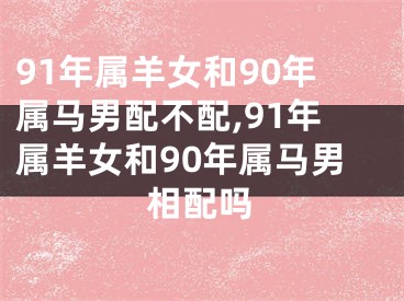 91年属羊女和90年属马男配不配,91年属羊女和90年属马男相配吗