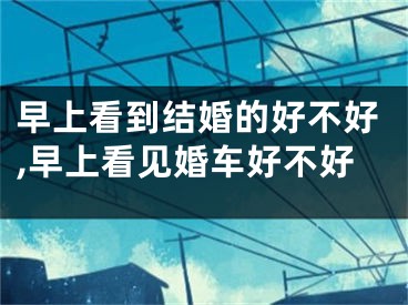 早上看到结婚的好不好,早上看见婚车好不好