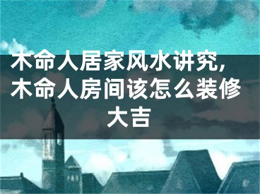 木命人居家风水讲究,木命人房间该怎么装修大吉