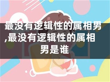 最没有逻辑性的属相男,最没有逻辑性的属相男是谁