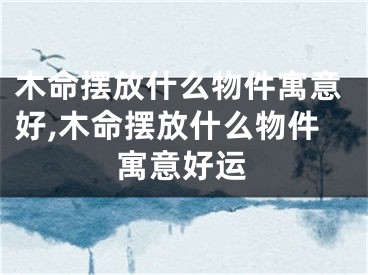 木命摆放什么物件寓意好,木命摆放什么物件寓意好运