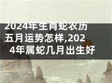 2024年生肖蛇农历五月运势怎样,2024年属蛇几月出生好