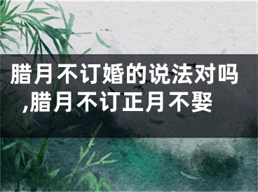 腊月不订婚的说法对吗,腊月不订正月不娶