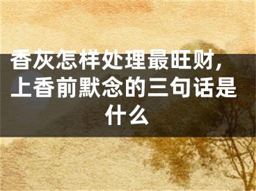 香灰怎样处理最旺财,上香前默念的三句话是什么