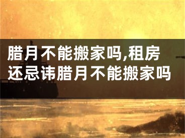 腊月不能搬家吗,租房还忌讳腊月不能搬家吗