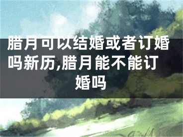 腊月可以结婚或者订婚吗新历,腊月能不能订婚吗