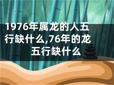 1976年属龙的人五行缺什么,76年的龙五行缺什么
