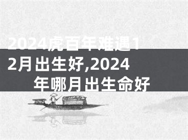 2024虎百年难遇12月出生好,2024年哪月出生命好