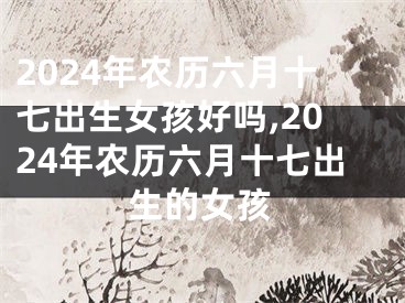 2024年农历六月十七出生女孩好吗,2024年农历六月十七出生的女孩