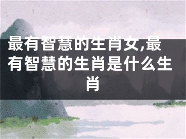最有智慧的生肖女,最有智慧的生肖是什么生肖