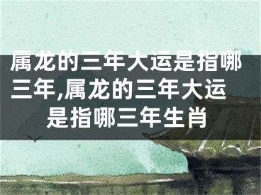 属龙的三年大运是指哪三年,属龙的三年大运是指哪三年生肖
