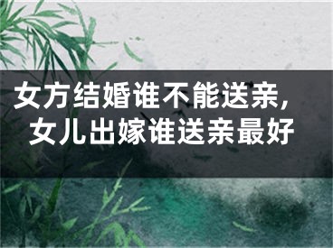 女方结婚谁不能送亲,女儿出嫁谁送亲最好