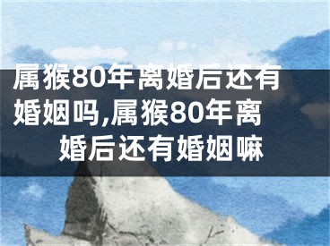 属猴80年离婚后还有婚姻吗,属猴80年离婚后还有婚姻嘛