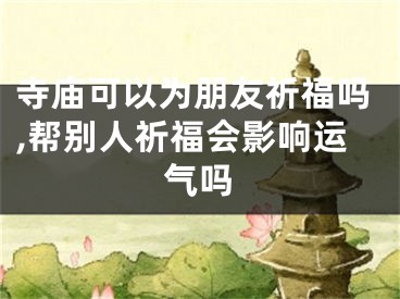寺庙可以为朋友祈福吗,帮别人祈福会影响运气吗