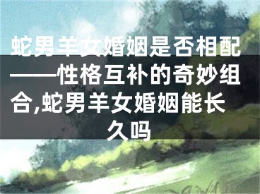 蛇男羊女婚姻是否相配——性格互补的奇妙组合,蛇男羊女婚姻能长久吗