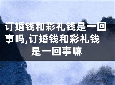 订婚钱和彩礼钱是一回事吗,订婚钱和彩礼钱是一回事嘛