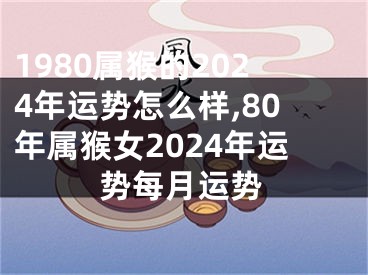 1980属猴的2024年运势怎么样,80年属猴女2024年运势每月运势