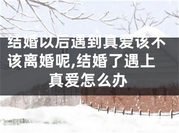 结婚以后遇到真爱该不该离婚呢,结婚了遇上真爱怎么办
