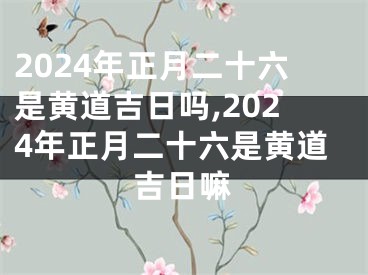 2024年正月二十六是黄道吉日吗,2024年正月二十六是黄道吉日嘛
