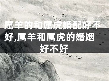 属羊的和属虎婚配好不好,属羊和属虎的婚姻好不好