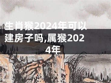 生肖猴2024年可以建房子吗,属猴2024年