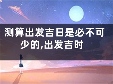 测算出发吉日是必不可少的,出发吉时