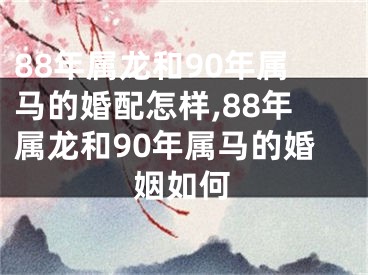 88年属龙和90年属马的婚配怎样,88年属龙和90年属马的婚姻如何