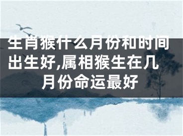 生肖猴什么月份和时间出生好,属相猴生在几月份命运最好