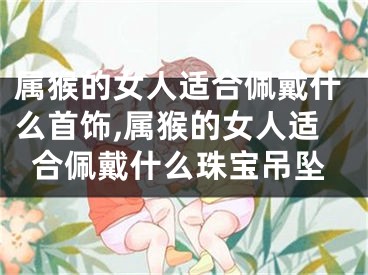 属猴的女人适合佩戴什么首饰,属猴的女人适合佩戴什么珠宝吊坠