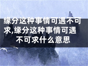 缘分这种事情可遇不可求,缘分这种事情可遇不可求什么意思