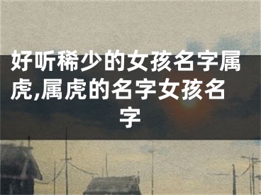 好听稀少的女孩名字属虎,属虎的名字女孩名字
