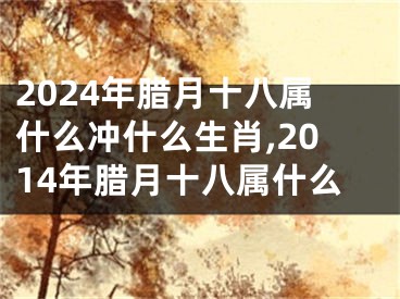 2024年腊月十八属什么冲什么生肖,2014年腊月十八属什么