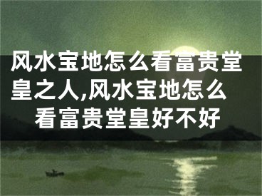 风水宝地怎么看富贵堂皇之人,风水宝地怎么看富贵堂皇好不好