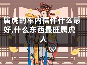 属虎的车内摆件什么最好,什么东西最旺属虎人