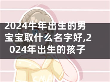 2024牛年出生的男宝宝取什么名字好,2024年出生的孩子
